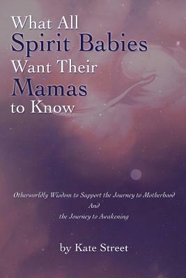 What All Spirit Babies Want Their Mamas to Know: Otherworldly Wisdom to Support the Journey to Motherhood and the Journey to Awakening by Kate Street