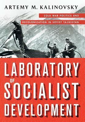 Laboratory of Socialist Development: Cold War Politics and Decolonization in Soviet Tajikistan by Artemy M. Kalinovsky