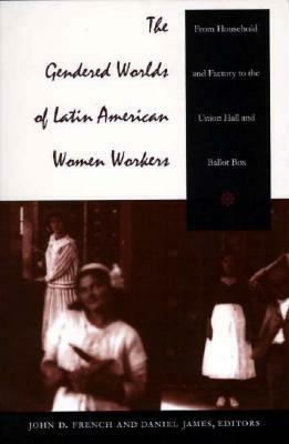 The Gendered Worlds of Latin American Women Workers: From Household and Factory to the Union Hall and Ballot Box by John D. French, Daniel James