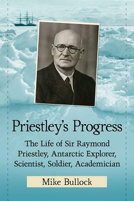 Priestley's Progress: The Life of Sir Raymond Priestley, Antarctic Explorer, Scientist, Soldier, Academician by Mike Bullock