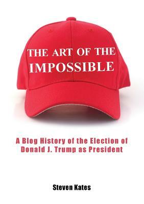 The Art of the Impossible: A Blog History of the Election of Donald J. Trump as President by Steven Kates