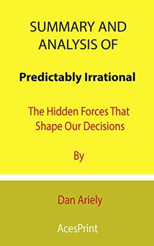 Summary and Analysis of Predictably Irrational: The Hidden Forces That Shape Our Decisions By Dan Ariely by Acesprint