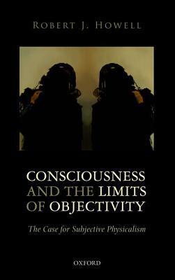 Consciousness and the Limits of Objectivity: The Case for Subjective Physicalism by Robert J. Howell