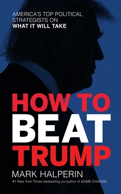 How to Beat Trump: America's Top Political Strategists on What It Will Take by Mark Halperin