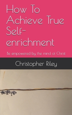 How To Achieve True Self-enrichment: Be empowered by the mind of Christ by Christopher Riley