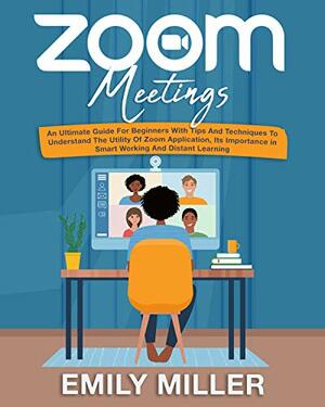 Zoom Meetings: An Ultimate Guide for Beginners With Tips and Techniques to Understand the Utility of Zoom Application, its Importance in Smart Working and Distant Learning by Emily Miller