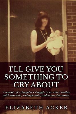 I'll Give You Something to Cry About: A memoir of a daughter's struggle to survive a mother with paranoia, schizophrenia, and manic depression by Elizabeth Acker