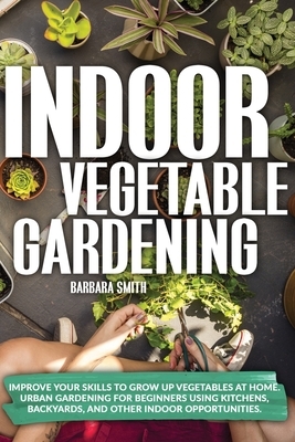 Indoor Vegetable Gardening: Improve your Skills to Grow Up Vegetables at Home. Urban Gardening for Beginners Using Kitchens, Backyards, and Other by Barbara Smith