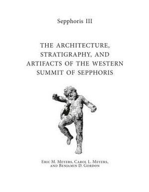 Sepphoris III: The Architecture, Stratigraphy, and Artifacts of the Western Summit of Sepphoris by Carol L. Meyers, Eric M. Meyers, Benjamin D. Gordon