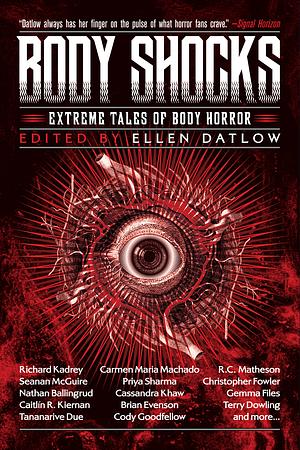 Body Shocks: Extreme Tales of Body Horror by Alyssa Wong, Kaaron Warren, Pat Cadigan, Angela Slatter, Brian Evenson, Cassandra Khaw, Kirstyn McDermott, Richard Kadrey, Edward Bryant, Lucy Taylor, Tananarive Due, Kij Johnson, Seanan McGuire, Carmen Maria Machado, Gemma Files, Nathan Ballingrud, Simon Bestwick, Lisa L. Hannett, Priya Sharma, Livia Llewellyn, Richard Christian Matheson, Genevieve Valentine, Caitlín R. Kiernan, Michael Blumlein, Ray Cluley, Cody Goodfellow, Tom Johnstone, Terry Dowling, Ellen Datlow, Christopher Fowler