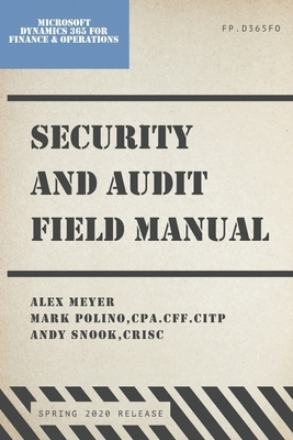 Security and Audit Field Manual: Microsoft Dynamics 365 Finance & Operations, Spring 2020 Release by Alex Meyer, Andy Snook, Mark Polino