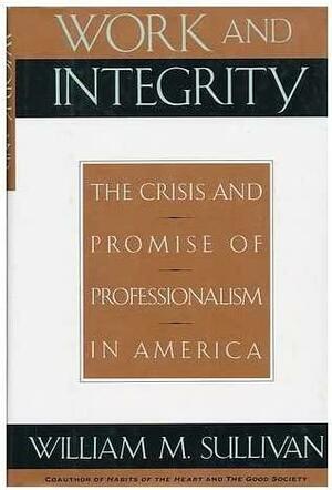 Work And Integrity: The Crisis And Promise Of Professionalism In America by William M. Sullivan