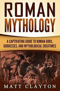 Roman Mythology: A Captivating Guide to Roman Gods, Goddesses, and Mythological Creatures (Classical Mythology) by Matt Clayton