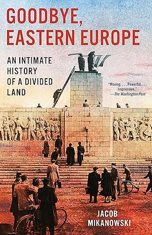 Goodbye, Eastern Europe: An Intimate History of a Divided Land by Jacob Mikanowski