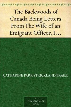 The Backwoods of Canada Being Letters From The Wife of an Emigrant Officer, Illustrative of the Domestic Economy of British America by Catharine Parr Traill