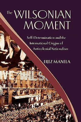 The Wilsonian Moment: Self Determination and the International Origins of Anticolonial Nationalism by Erez Manela