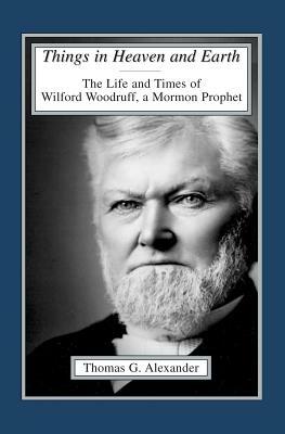 Things in Heaven and Earth: The Life and Times of Wilford Woodruff by Thomas G. Alexander