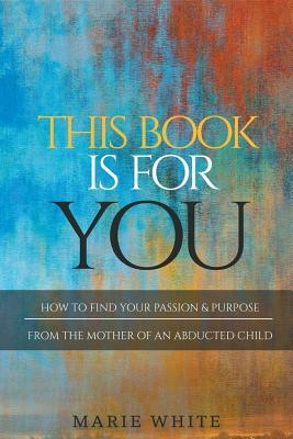 This Book is for You: How to Find Your Passion & Purpose From the Mother of an Abducted Child by Marie White