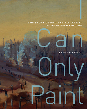 I Can Only Paint, Volume 31: The Story of Battlefield Artist Mary Riter Hamilton by Irene Gammel