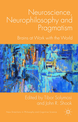 Neuroscience, Neurophilosophy and Pragmatism: Brains at Work with the World by Tibor Solymosi, John R. Shook