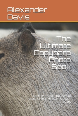 The Ultimate Capybara Photo Book: Looking through the eyes of these largest living semiaquatic rodent by Alexander Davis