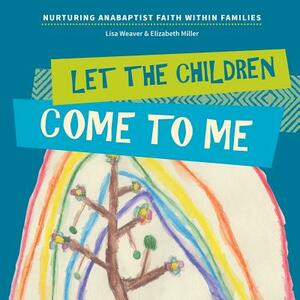 Let the Children Come to Me: Nurturing Anabaptist Faith Within Families by Lisa Weaver, Elizabeth Russell Miller
