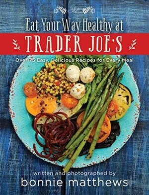 The Eat Your Way Healthy at Trader Joe's Cookbook: Over 75 Easy, Delicious Recipes for Every Meal by Bonnie Matthews