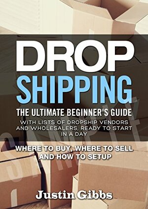Dropshipping: The Ultimate Beginner's Guide, with Lists of Dropship Vendors and Wholesalers, Ready to Start in a Day. by Justin Gibbs