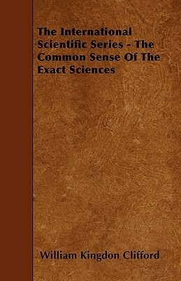 The International Scientific Series - The Common Sense Of The Exact Sciences by William Kingdon Clifford