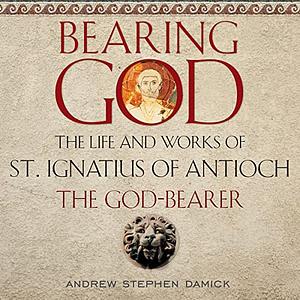 Bearing God: The Life and Works of St. Ignatius of Antioch the God-Bearer by Andrew Stephen Damick