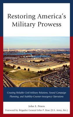 Restoring America's Military Prowess: Creating Reliable Civil-Military Relations, Sound Campaign Planning and Stability-Counter-insurgency Operations by John E. Peters