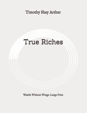 True Riches: Wealth Without Wings: Large Print by Timothy Shay Arthur