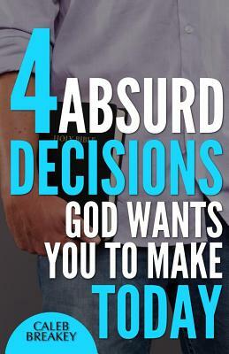 4 Absurd Decisions God Wants You to Make Today by Caleb Breakey