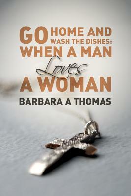 Go Home and Wash the Dishes: When a Man Loves a Woman: A Collection of Thoughts by Barbara A. Thomas