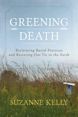 Greening Death: Reclaiming Burial Practices and Restoring Our Tie to the Earth by Suzanne Kelly