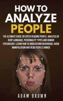 How to Analyze People: The Ultimate Guide On Speed Reading People, Analysis Of Body Language, Personality Types And Human Psychology; Learn H by Adam Brown
