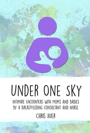 Under One Sky: Intimate Encounters with Moms and Babies by a Breastfeeding Consultant and Nurse by Chris Auer