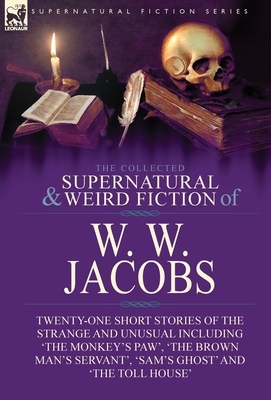 The Collected Supernatural and Weird Fiction of W. W. Jacobs: Twenty-One Short Stories of the Strange and Unusual including 'The Monkey's Paw', 'The B by W. W. Jacobs