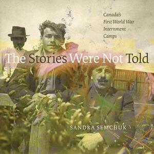 The Stories Were Not Told: Canada's First World War Internment Camps by Sandra Semchuk, Jen Budney