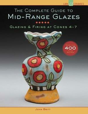 The Complete Guide to Mid-Range Glazes: Glazing & Firing at Cones 4-7 by John Britt