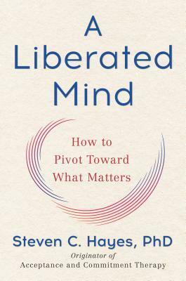 A Liberated Mind: How to Pivot Toward What Matters by Steven C. Hayes