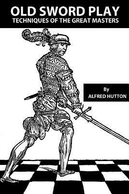 Old Sword Play: Techniques of the Great Masters by Alfred Hutton, John W. Hurley