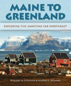 Maine to Greenland: Exploring the Maritime Far Northeast by Wilfred E. Richard, William Fitzhugh