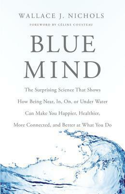 Blue Mind: The Surprising Science That Shows How Being Near, In, On, or Under Water Can Make You Happier, Healthier, More Connected, and Better at What You Do by Wallace J. Nichols, Celine Cousteau