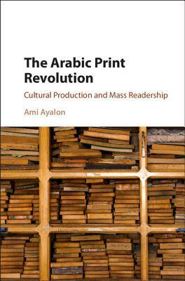 The Arabic Print Revolution: Cultural Production and Mass Readership by Ami Ayalon