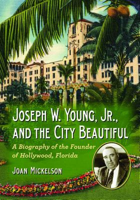 Joseph W. Young, Jr., and the City Beautiful: A Biography of the Founder of Hollywood, Florida by Joan Mickelson