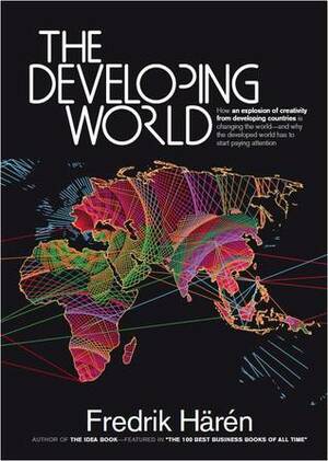 The Developing World: How an Explosion of Creativity in the Developing World Is Changing the World, and Why the Developed World Has to Start Paying Attention. by Fredrik Haren