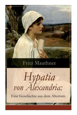 Hypatia von Alexandria: Eine Geschichte aus dem Altertum: Lebensgeschichte der berühmten Mathematikerin, Astronomin und Philosophin (Historisc by Fritz Mauthner