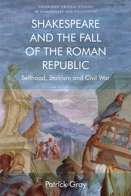 Shakespeare and the Fall of the Roman Republic: Selfhood, Stoicism and Civil War by Patrick Gray