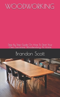 Woodworking: Step By Step Guide On How To Start Your Own Successful Woodworking At Home by Brandon Scott